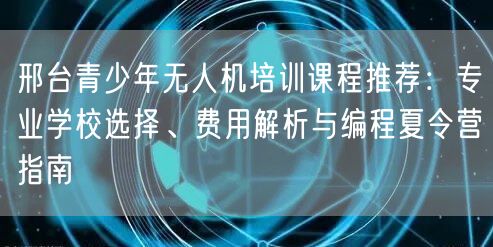 邢台青少年无人机培训课程推荐:专业学校选择、费用解析与编程夏令营指南