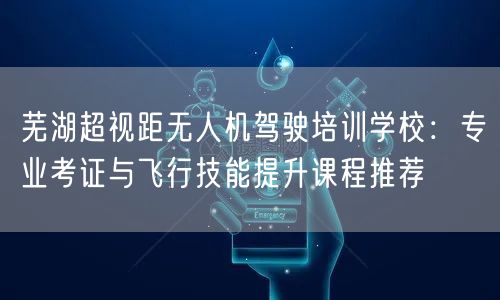 芜湖超视距无人机驾驶培训学校:专业考证与飞行技能提升课程推荐