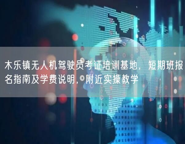 木乐镇无人机驾驶员考证培训基地,短期班报名指南及学费说明,附近实操教学