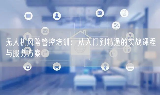 无人机风险管控培训:从入门到精通的实战课程与服务方案