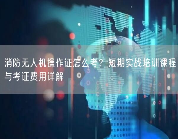 消防无人机操作证怎么考？短期实战培训课程与考证费用详解