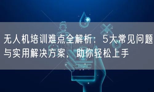 无人机培训难点全解析:5大常见问题与实用解决方案,助你轻松上手
