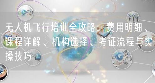 无人机飞行培训全攻略:费用明细、课程详解、机构选择、考证流程与实操技巧