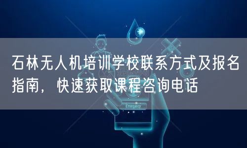 石林无人机培训学校联系方式及报名指南,快速获取课程咨询电话