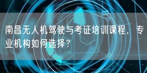 南昌无人机驾驶与考证培训课程,专业机构如何选择?