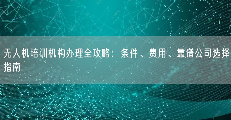 无人机培训机构办理全攻略：条件、费用、靠谱公司选择指南