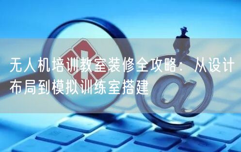 无人机培训教室装修全攻略:从设计布局到模拟训练室搭建