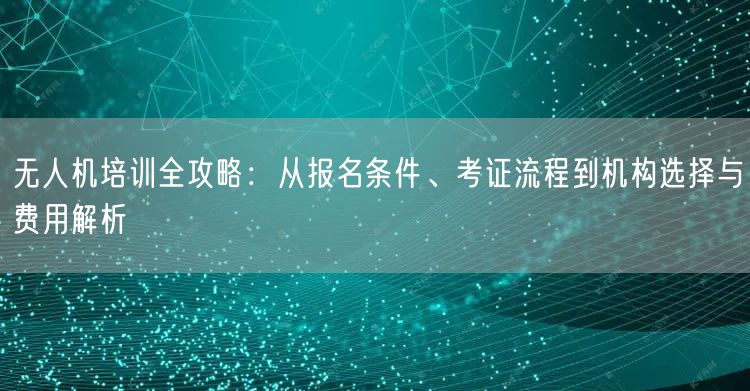 无人机培训全攻略:从报名条件、考证流程到机构选择与费用解析