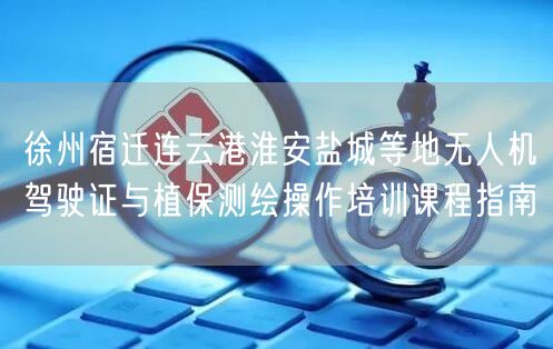 徐州宿迁连云港淮安盐城等地无人机驾驶证与植保测绘操作培训课程指南