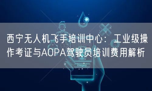 西宁无人机飞手培训中心:工业级操作考证与AOPA驾驶员培训费用解析