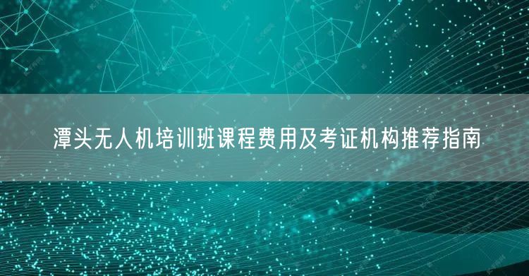 潭头无人机培训班课程费用及考证机构推荐指南 潭头无人机培训班课程费用及考证机构推荐指南