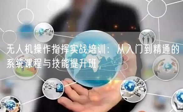 无人机操作指挥实战培训：从入门到精通的系统课程与技能提升班