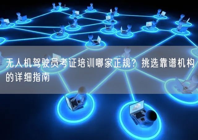 无人机驾驶员考证培训哪家正规？挑选靠谱机构的详细指南