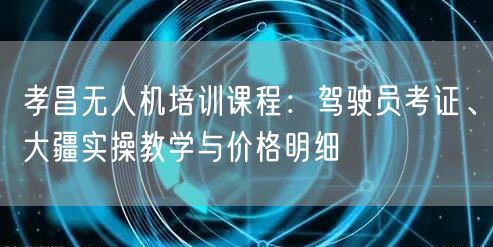 孝昌无人机培训课程:驾驶员考证、大疆实操教学与价格明细