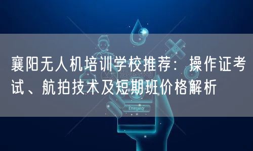 襄阳无人机培训学校推荐:操作证考试、航拍技术及短期班价格解析