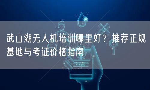 武山湖无人机培训哪里好?推荐正规基地与考证价格指南