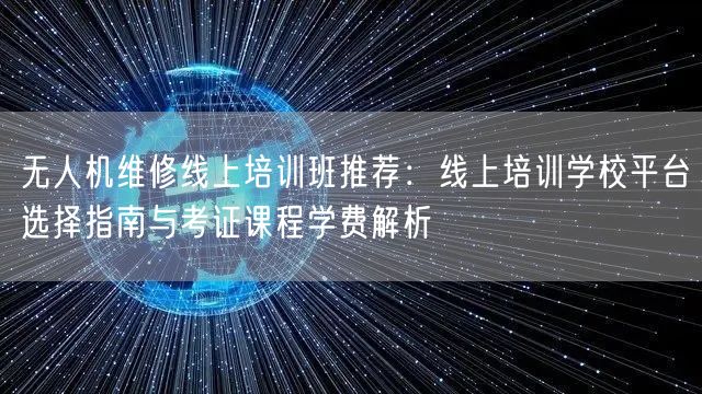 无人机维修线上培训班推荐：线上培训学校平台选择指南与考证课程学费解析