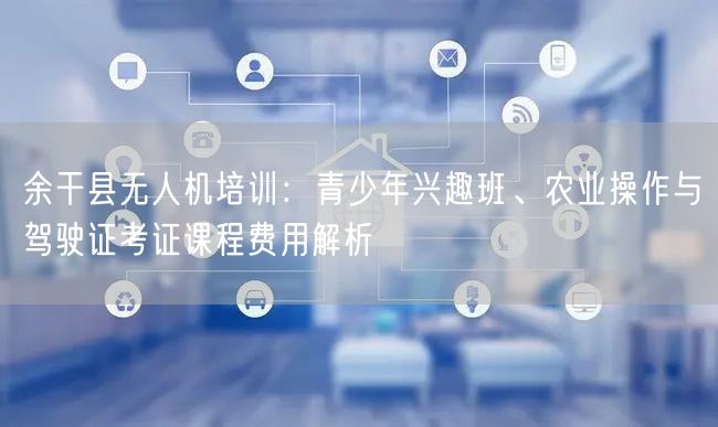 余干县无人机培训：青少年兴趣班、农业操作与驾驶证考证课程费用解析