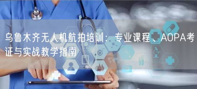 乌鲁木齐无人机航拍培训:专业课程、AOPA考证与实战教学指南 乌鲁木齐无人机航拍培训:专业课程、AOPA考证与实战教学指南