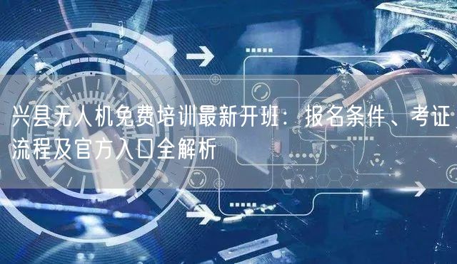 兴县无人机免费培训最新开班：报名条件、考证流程及官方入口全解析