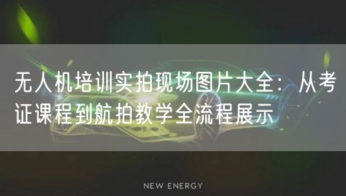 无人机培训实拍现场图片大全:从考证课程到航拍教学全流程展示
