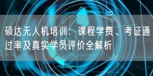 硕达无人机培训：课程学费、考证通过率及真实学员评价全解析