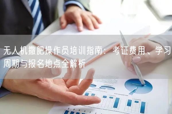 无人机撒肥操作员培训指南：考证费用、学习周期与报名地点全解析