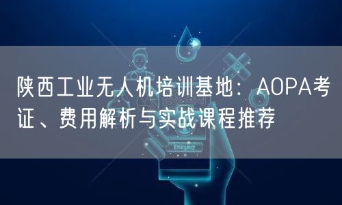 陕西工业无人机培训基地:AOPA考证、费用解析与实战课程推荐