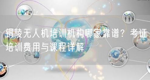 铜陵无人机培训机构哪家靠谱?考证培训费用与课程详解 铜陵无人机培训机构哪家靠谱?考证培训费用与课程详解