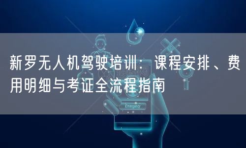 新罗无人机驾驶培训：课程安排、费用明细与考证全流程指南