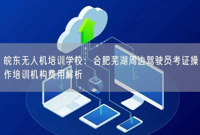 皖东无人机培训学校:合肥芜湖周边驾驶员考证操作培训机构费用解析