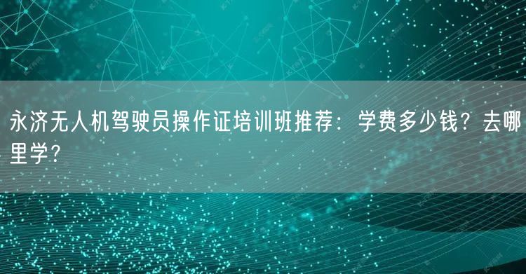 永济无人机驾驶员操作证培训班推荐:学费多少钱?去哪里学?