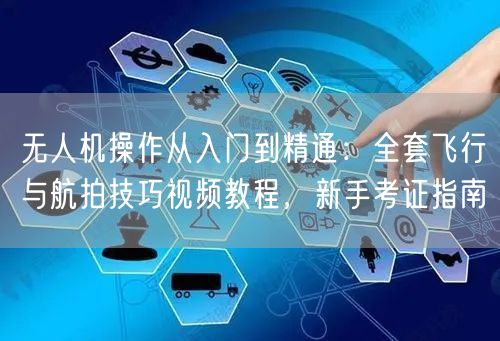 无人机操作从入门到精通:全套飞行与航拍技巧视频教程,新手考证指南