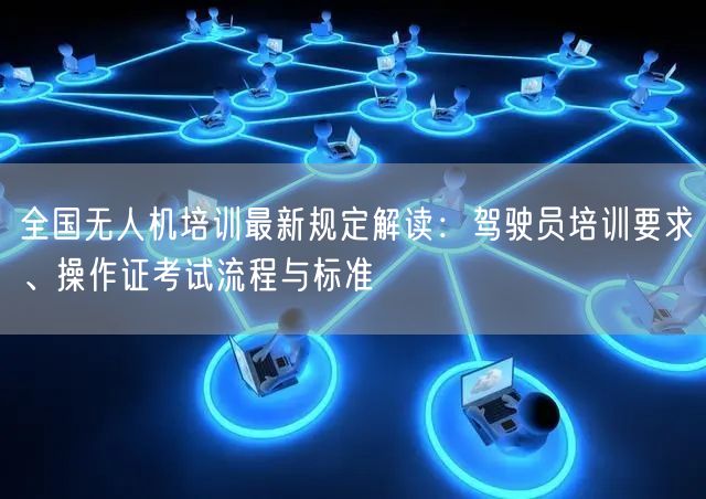 全国无人机培训最新规定解读：驾驶员培训要求、操作证考试流程与标准
