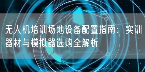 无人机培训场地设备配置指南:实训器材与模拟器选购全解析 无人机培训场地设备配置指南:实训器材与模拟器选购全解析