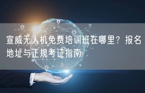 宣威无人机免费培训班在哪里?报名地址与正规考证指南 宣威无人机免费培训班在哪里?报名地址与正规考证指南
