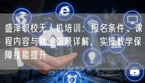 盛泽职校无人机培训:报名条件、课程内容与就业前景详解,实操教学保障技能提升