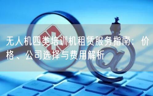 无人机四类培训机租赁服务指南：价格、公司选择与费用解析