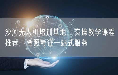 沙河无人机培训基地:实操教学课程推荐,驾照考证一站式服务