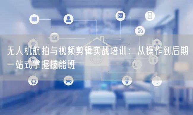 无人机航拍与视频剪辑实战培训:从操作到后期一站式掌握技能班 无人机航拍与视频剪辑实战培训:从操作到后期一站式掌握技能班