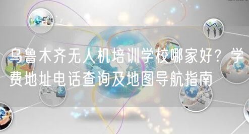 乌鲁木齐无人机培训学校哪家好?学费地址电话查询及地图导航指南