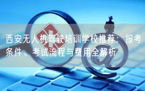 西安无人机驾驶培训学校推荐:报考条件、考试流程与费用全解析 西安无人机驾驶培训学校推荐:报考条件、考试流程与费用全解析