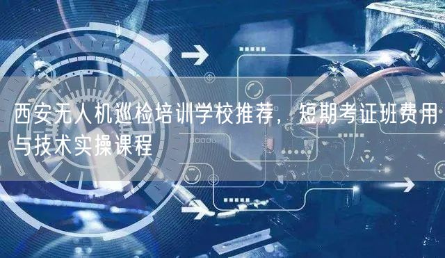 西安无人机巡检培训学校推荐,短期考证班费用与技术实操课程