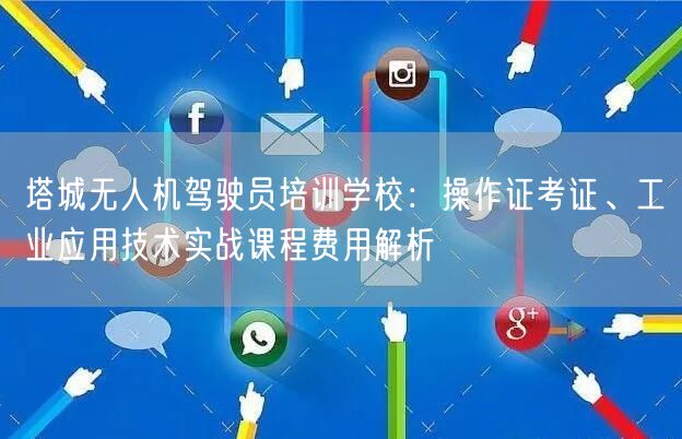 塔城无人机驾驶员培训学校：操作证考证、工业应用技术实战课程费用解析