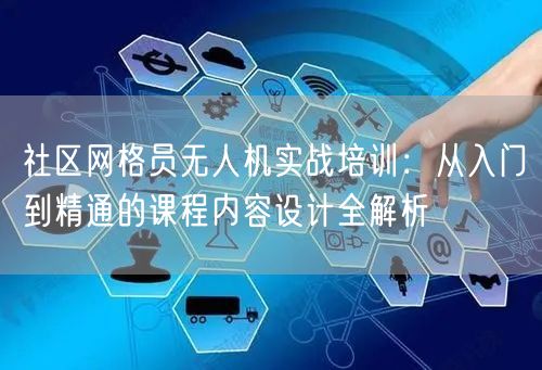 社区网格员无人机实战培训:从入门到精通的课程内容设计全解析
