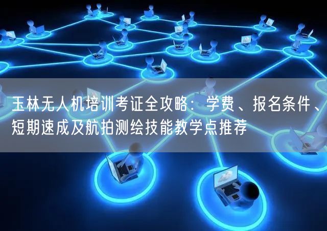 玉林无人机培训考证全攻略：学费、报名条件、短期速成及航拍测绘技能教学点推荐
