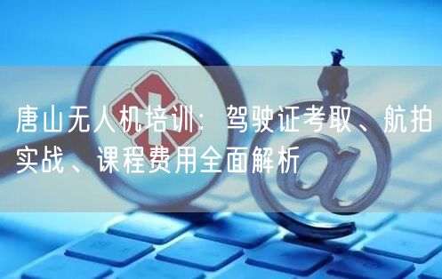 唐山无人机培训:驾驶证考取、航拍实战、课程费用全面解析