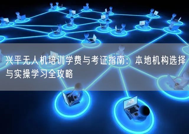 兴平无人机培训学费与考证指南：本地机构选择与实操学习全攻略