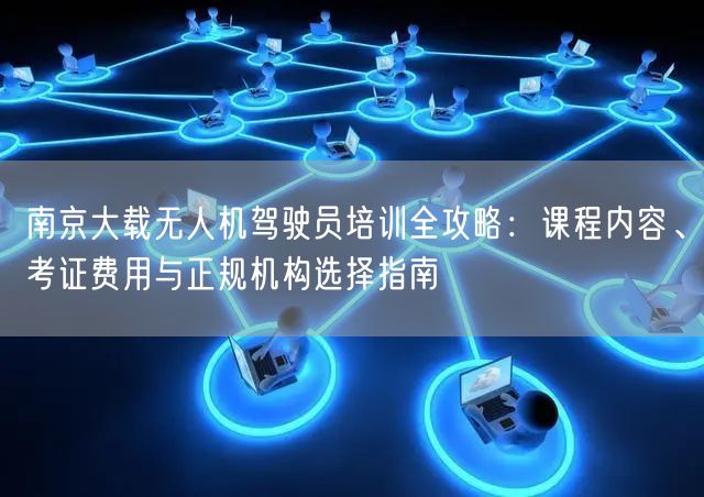 南京大载无人机驾驶员培训全攻略:课程内容、考证费用与正规机构选择指南