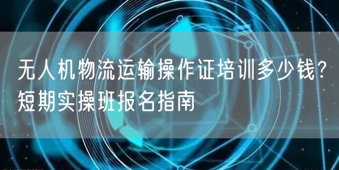 无人机物流运输操作证培训多少钱?短期实操班报名指南